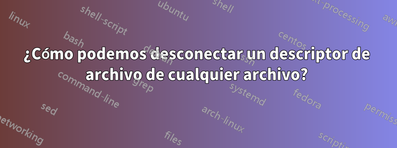 ¿Cómo podemos desconectar un descriptor de archivo de cualquier archivo?