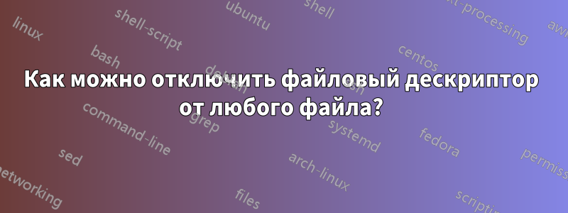 Как можно отключить файловый дескриптор от любого файла?