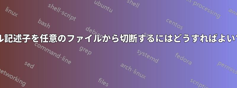 ファイル記述子を任意のファイルから切断するにはどうすればよいですか?