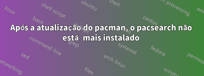 Após a atualização do pacman, o pacsearch não está mais instalado