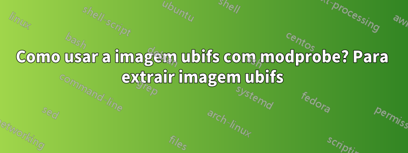 Como usar a imagem ubifs com modprobe? Para extrair imagem ubifs