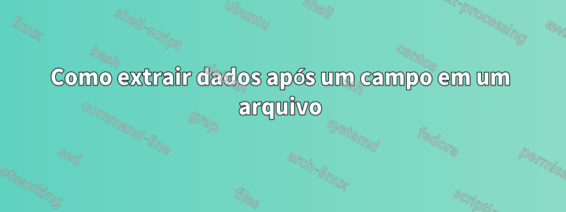Como extrair dados após um campo em um arquivo