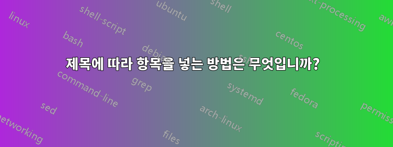 제목에 따라 항목을 넣는 방법은 무엇입니까? 
