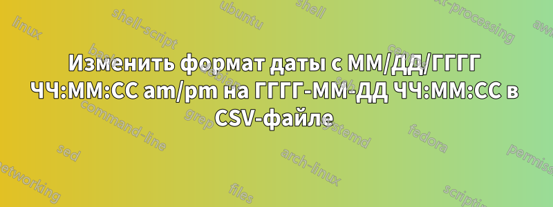 Изменить формат даты с ММ/ДД/ГГГГ ЧЧ:ММ:СС am/pm на ГГГГ-ММ-ДД ЧЧ:ММ:СС в CSV-файле