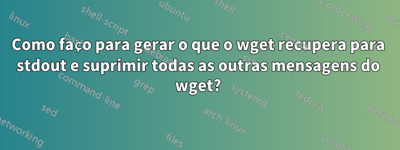 Como faço para gerar o que o wget recupera para stdout e suprimir todas as outras mensagens do wget?