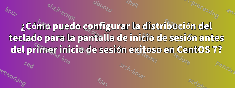 ¿Cómo puedo configurar la distribución del teclado para la pantalla de inicio de sesión antes del primer inicio de sesión exitoso en CentOS 7?