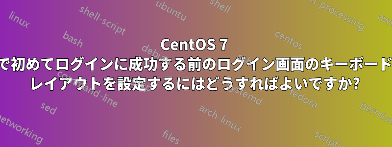 CentOS 7 で初めてログインに成功する前のログイン画面のキーボード レイアウトを設定するにはどうすればよいですか?