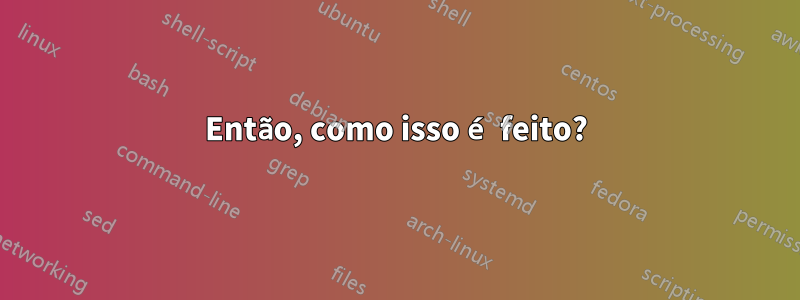 Então, como isso é feito?