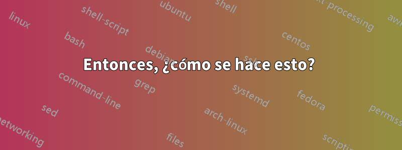 Entonces, ¿cómo se hace esto?