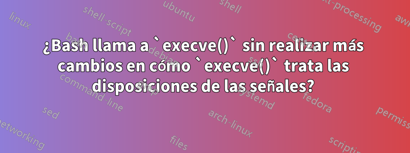 ¿Bash llama a `execve()` sin realizar más cambios en cómo `execve()` trata las disposiciones de las señales?