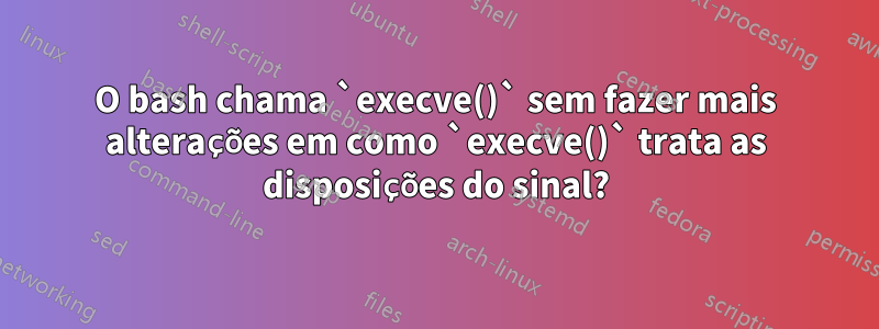O bash chama `execve()` sem fazer mais alterações em como `execve()` trata as disposições do sinal?