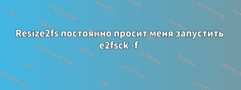 Resize2fs постоянно просит меня запустить e2fsck -f 