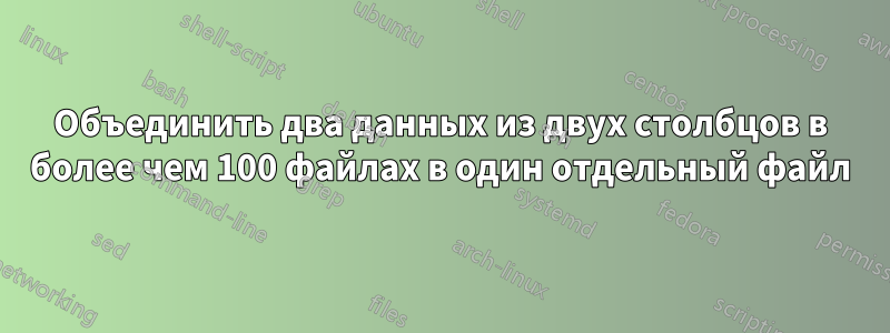 Объединить два данных из двух столбцов в более чем 100 файлах в один отдельный файл