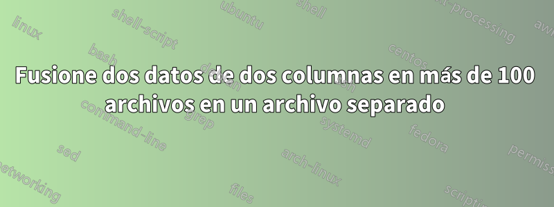 Fusione dos datos de dos columnas en más de 100 archivos en un archivo separado