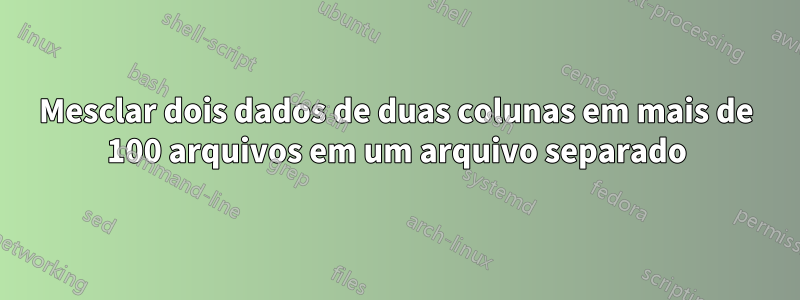 Mesclar dois dados de duas colunas em mais de 100 arquivos em um arquivo separado