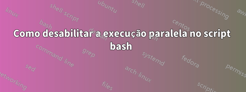 Como desabilitar a execução paralela no script bash 