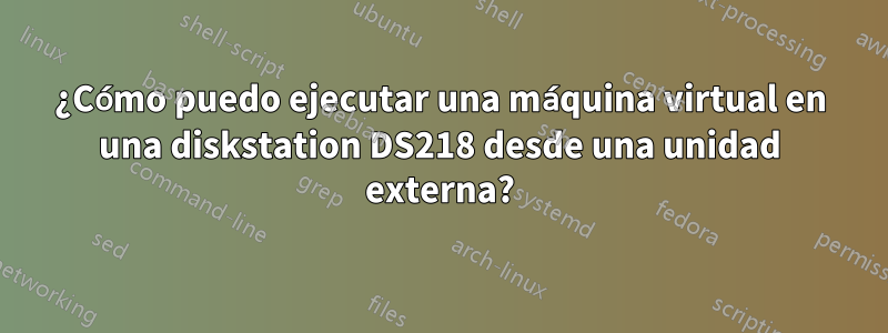 ¿Cómo puedo ejecutar una máquina virtual en una diskstation DS218 desde una unidad externa?