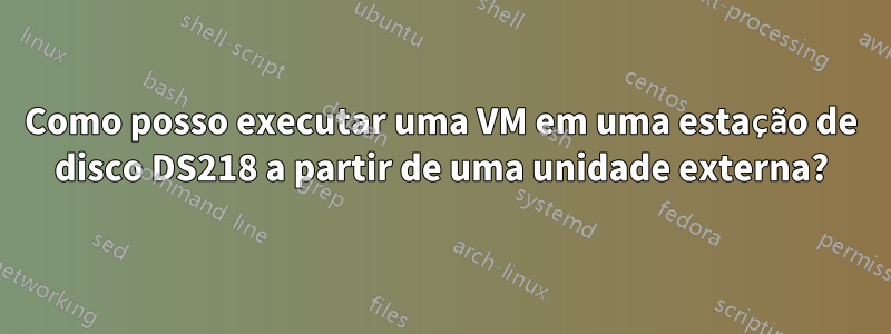 Como posso executar uma VM em uma estação de disco DS218 a partir de uma unidade externa?