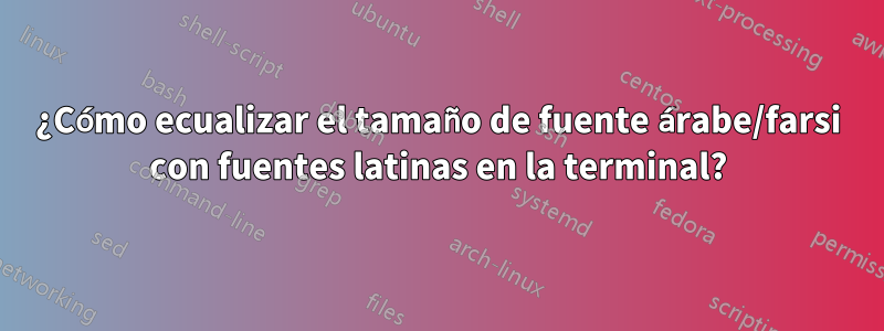 ¿Cómo ecualizar el tamaño de fuente árabe/farsi con fuentes latinas en la terminal?