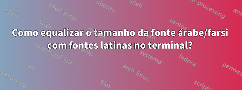 Como equalizar o tamanho da fonte árabe/farsi com fontes latinas no terminal?