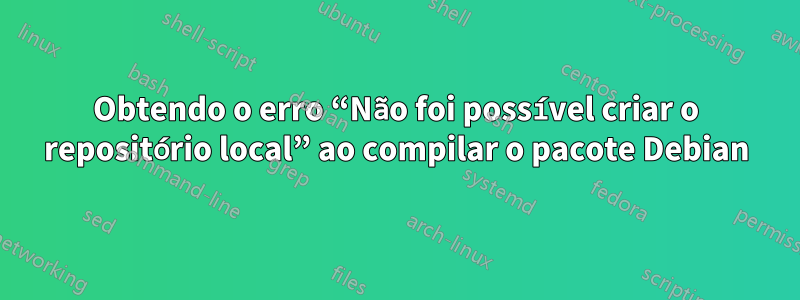 Obtendo o erro “Não foi possível criar o repositório local” ao compilar o pacote Debian