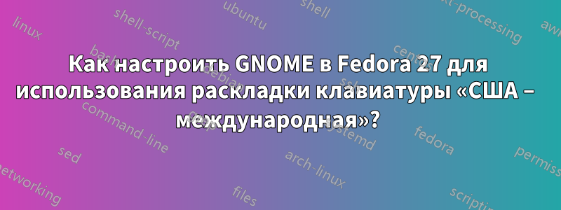 Как настроить GNOME в Fedora 27 для использования раскладки клавиатуры «США – международная»?