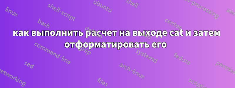 как выполнить расчет на выходе cat и затем отформатировать его 