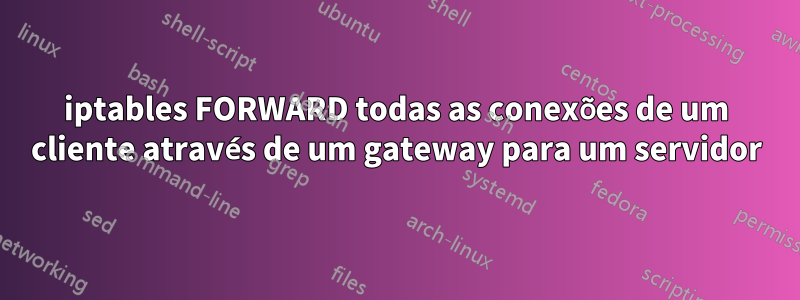 iptables FORWARD todas as conexões de um cliente através de um gateway para um servidor