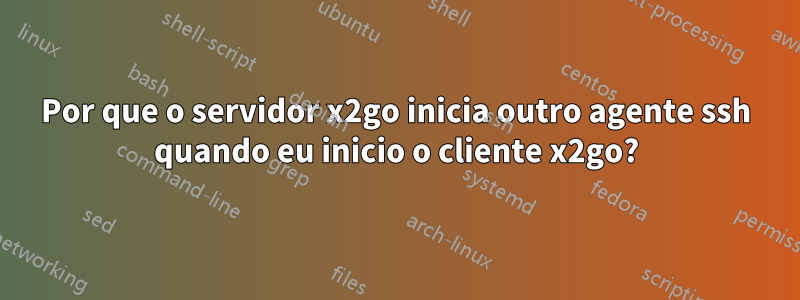 Por que o servidor x2go inicia outro agente ssh quando eu inicio o cliente x2go?