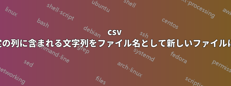 csv の各行を、特定の列に含まれる文字列をファイル名として新しいファイルに保存します。