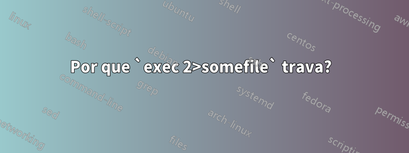 Por que `exec 2>somefile` trava? 