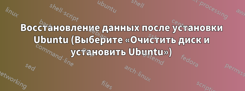 Восстановление данных после установки Ubuntu (Выберите «Очистить диск и установить Ubuntu»)