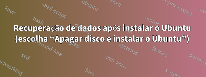 Recuperação de dados após instalar o Ubuntu (escolha “Apagar disco e instalar o Ubuntu”)