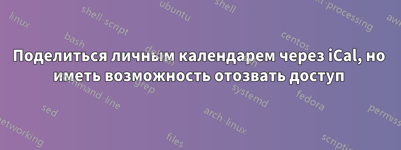 Поделиться личным календарем через iCal, но иметь возможность отозвать доступ