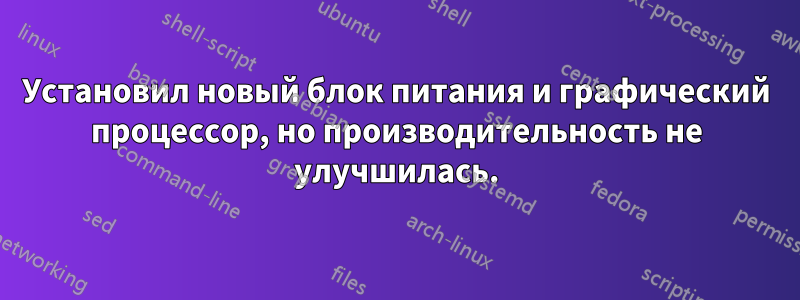 Установил новый блок питания и графический процессор, но производительность не улучшилась.