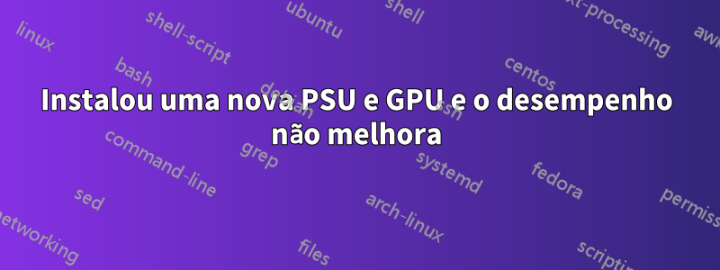 Instalou uma nova PSU e GPU e o desempenho não melhora