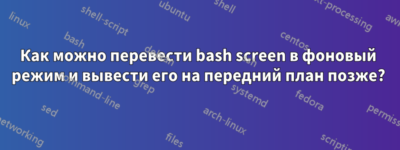 Как можно перевести bash screen в фоновый режим и вывести его на передний план позже?