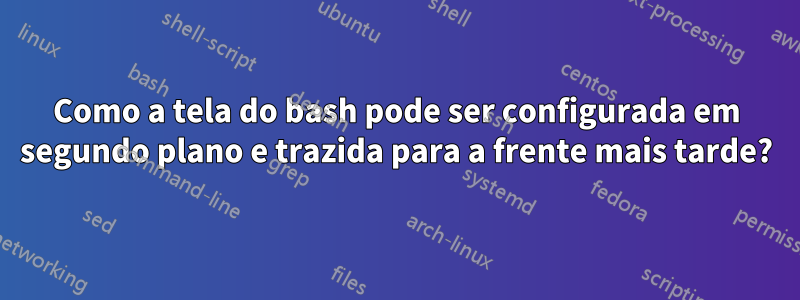 Como a tela do bash pode ser configurada em segundo plano e trazida para a frente mais tarde?