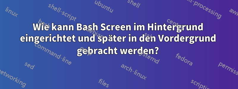 Wie kann Bash Screen im Hintergrund eingerichtet und später in den Vordergrund gebracht werden?