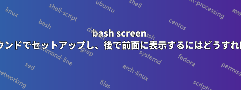 bash screen をバックグラウンドでセットアップし、後で前面に表示するにはどうすればよいですか?