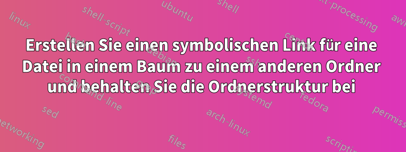 Erstellen Sie einen symbolischen Link für eine Datei in einem Baum zu einem anderen Ordner und behalten Sie die Ordnerstruktur bei