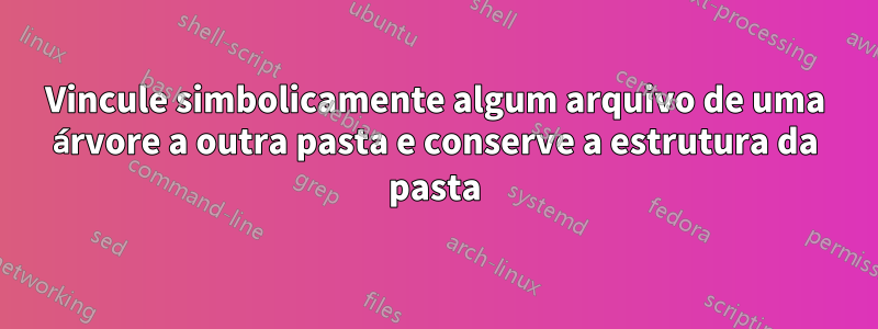 Vincule simbolicamente algum arquivo de uma árvore a outra pasta e conserve a estrutura da pasta