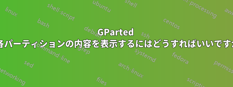 GParted で各パーティションの内容を表示するにはどうすればいいですか?