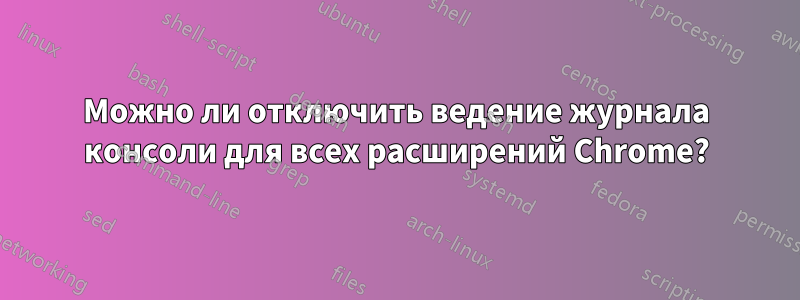 Можно ли отключить ведение журнала консоли для всех расширений Chrome?