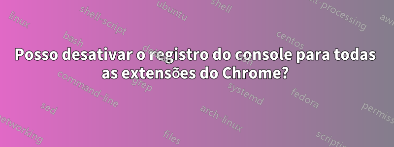 Posso desativar o registro do console para todas as extensões do Chrome?