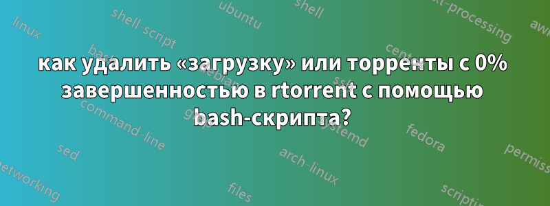 как удалить «загрузку» или торренты с 0% завершенностью в rtorrent с помощью bash-скрипта?