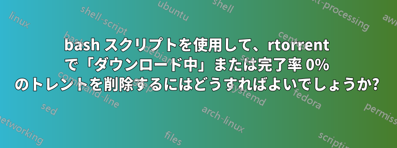 bash スクリプトを使用して、rtorrent で「ダウンロード中」または完了率 0% のトレントを削除するにはどうすればよいでしょうか?