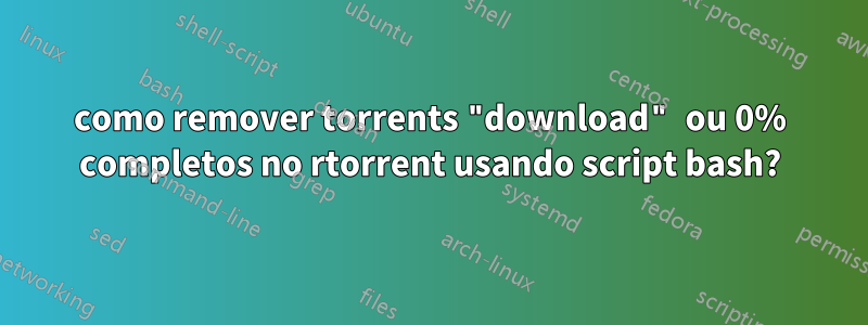 como remover torrents "download" ou 0% completos no rtorrent usando script bash?