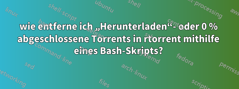 wie entferne ich „Herunterladen“- oder 0 % abgeschlossene Torrents in rtorrent mithilfe eines Bash-Skripts?