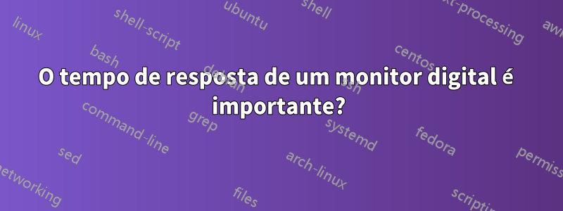 O tempo de resposta de um monitor digital é importante?